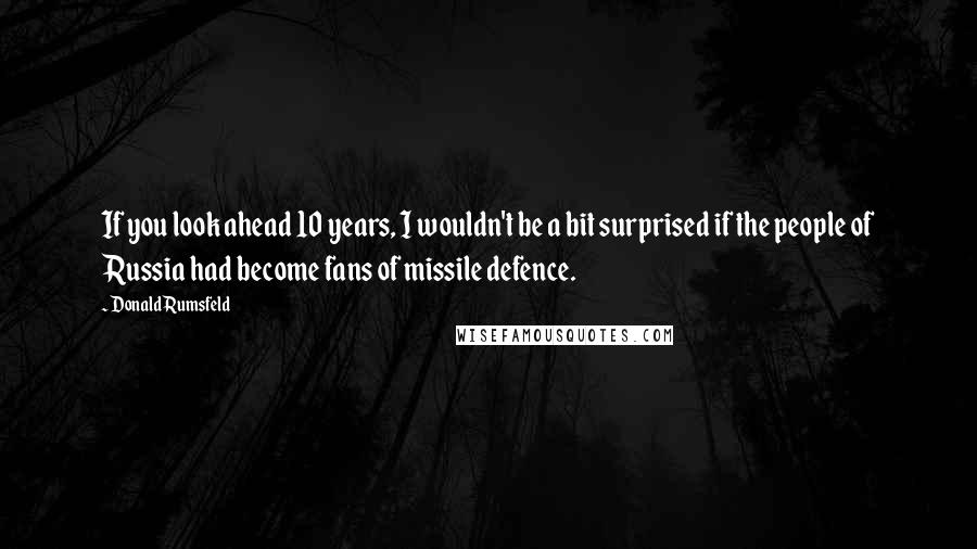 Donald Rumsfeld Quotes: If you look ahead 10 years, I wouldn't be a bit surprised if the people of Russia had become fans of missile defence.