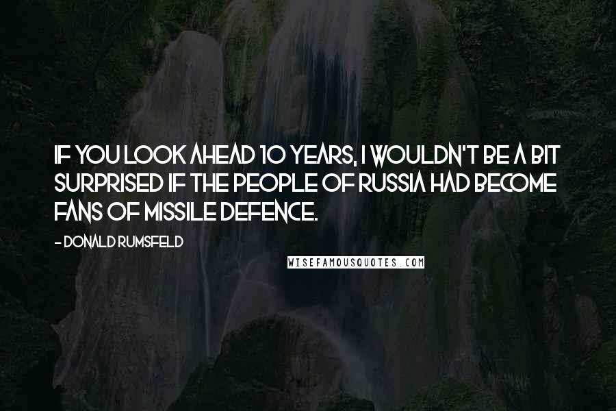 Donald Rumsfeld Quotes: If you look ahead 10 years, I wouldn't be a bit surprised if the people of Russia had become fans of missile defence.