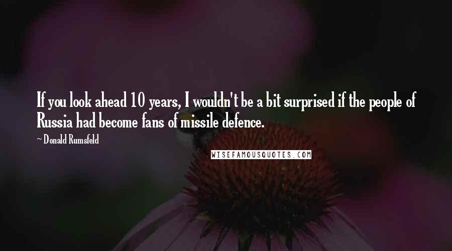 Donald Rumsfeld Quotes: If you look ahead 10 years, I wouldn't be a bit surprised if the people of Russia had become fans of missile defence.