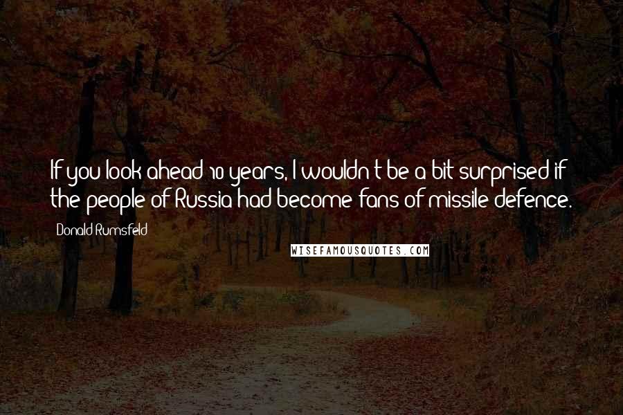 Donald Rumsfeld Quotes: If you look ahead 10 years, I wouldn't be a bit surprised if the people of Russia had become fans of missile defence.