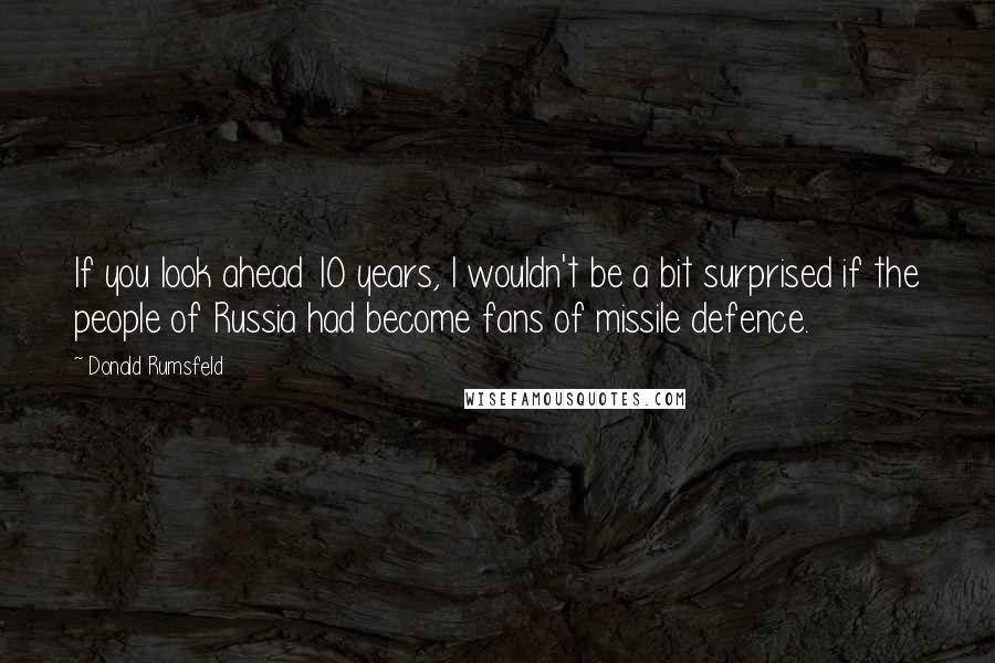 Donald Rumsfeld Quotes: If you look ahead 10 years, I wouldn't be a bit surprised if the people of Russia had become fans of missile defence.