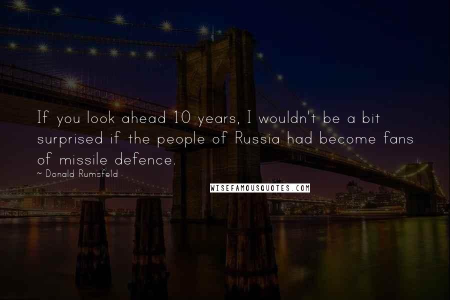 Donald Rumsfeld Quotes: If you look ahead 10 years, I wouldn't be a bit surprised if the people of Russia had become fans of missile defence.