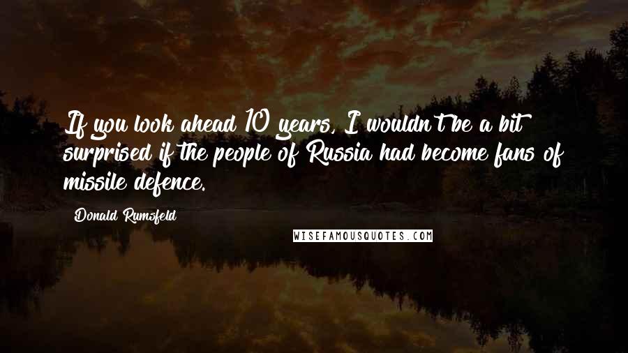 Donald Rumsfeld Quotes: If you look ahead 10 years, I wouldn't be a bit surprised if the people of Russia had become fans of missile defence.