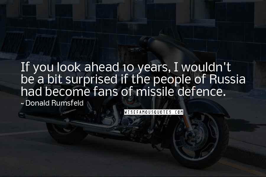 Donald Rumsfeld Quotes: If you look ahead 10 years, I wouldn't be a bit surprised if the people of Russia had become fans of missile defence.