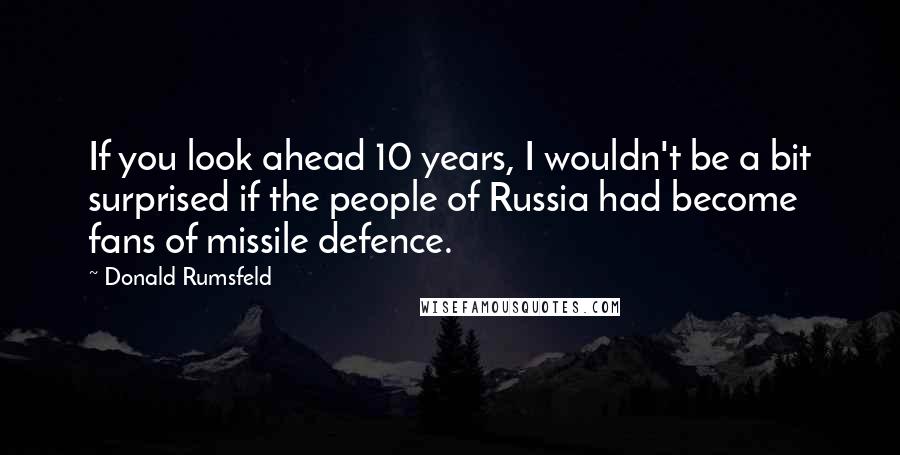 Donald Rumsfeld Quotes: If you look ahead 10 years, I wouldn't be a bit surprised if the people of Russia had become fans of missile defence.
