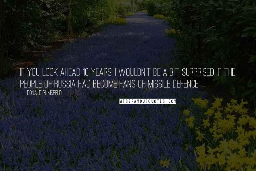 Donald Rumsfeld Quotes: If you look ahead 10 years, I wouldn't be a bit surprised if the people of Russia had become fans of missile defence.