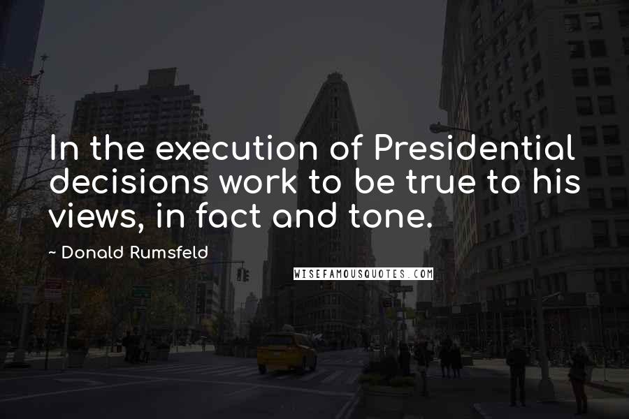 Donald Rumsfeld Quotes: In the execution of Presidential decisions work to be true to his views, in fact and tone.