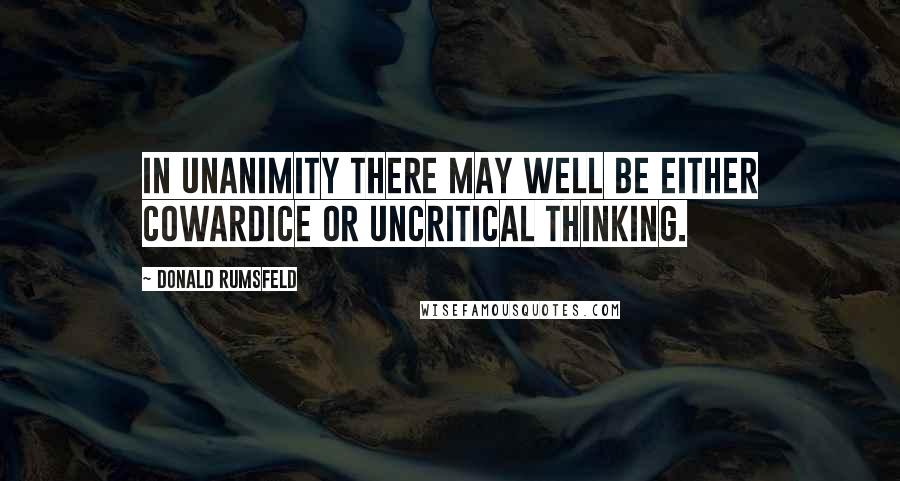 Donald Rumsfeld Quotes: In unanimity there may well be either cowardice or uncritical thinking.