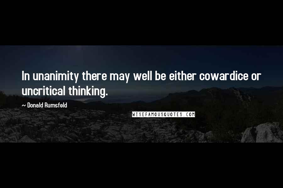 Donald Rumsfeld Quotes: In unanimity there may well be either cowardice or uncritical thinking.