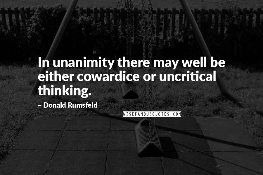 Donald Rumsfeld Quotes: In unanimity there may well be either cowardice or uncritical thinking.