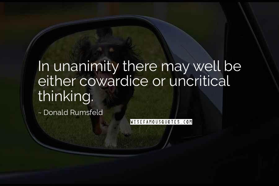 Donald Rumsfeld Quotes: In unanimity there may well be either cowardice or uncritical thinking.