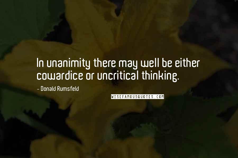 Donald Rumsfeld Quotes: In unanimity there may well be either cowardice or uncritical thinking.