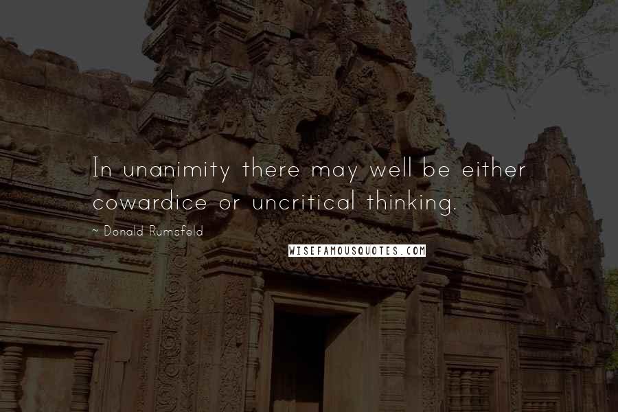 Donald Rumsfeld Quotes: In unanimity there may well be either cowardice or uncritical thinking.