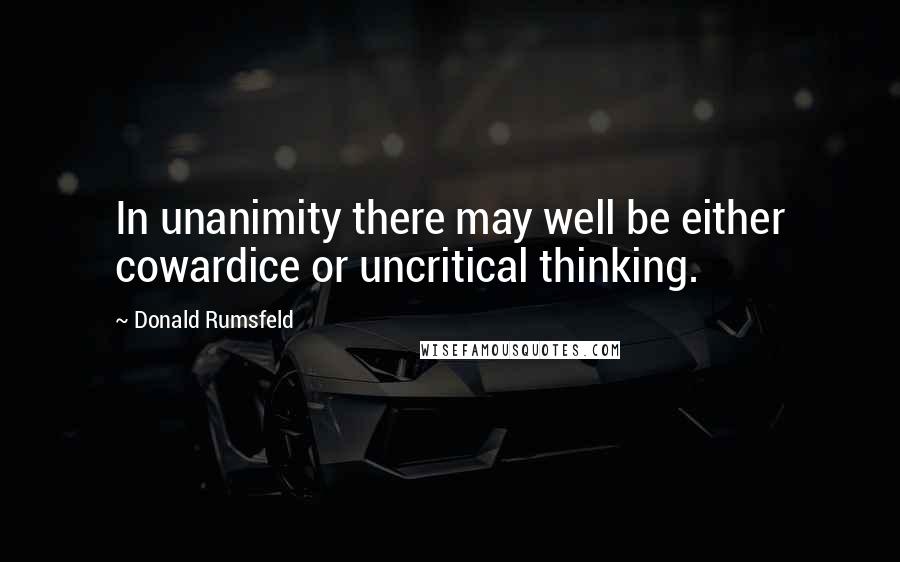 Donald Rumsfeld Quotes: In unanimity there may well be either cowardice or uncritical thinking.