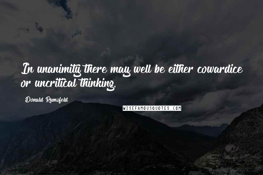 Donald Rumsfeld Quotes: In unanimity there may well be either cowardice or uncritical thinking.