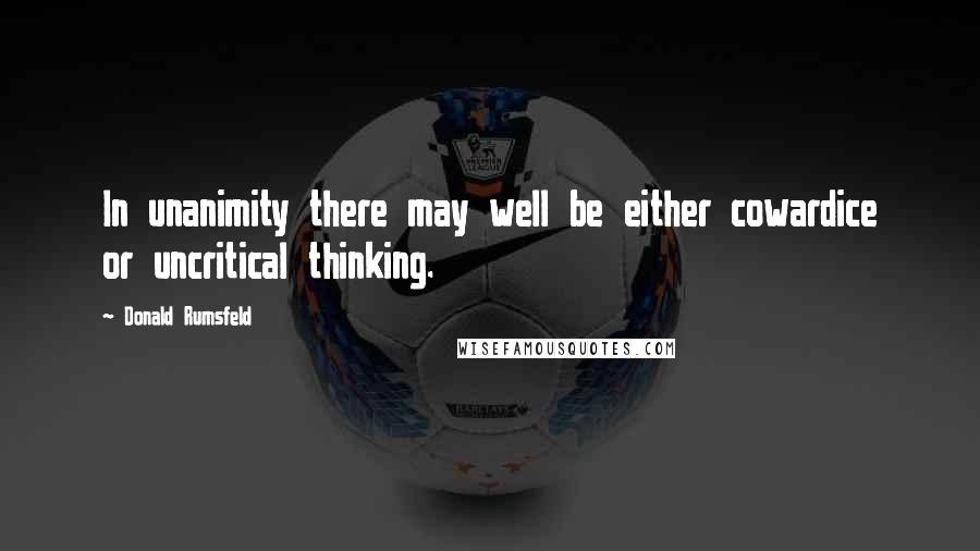 Donald Rumsfeld Quotes: In unanimity there may well be either cowardice or uncritical thinking.