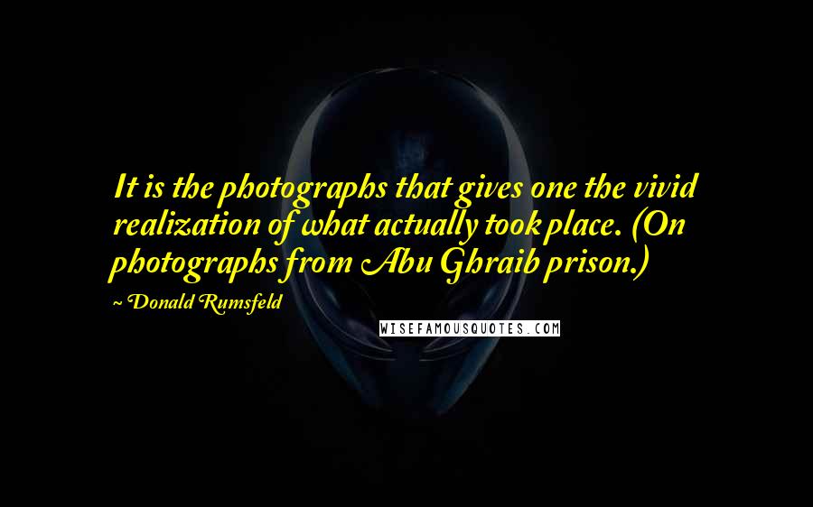 Donald Rumsfeld Quotes: It is the photographs that gives one the vivid realization of what actually took place. (On photographs from Abu Ghraib prison.)