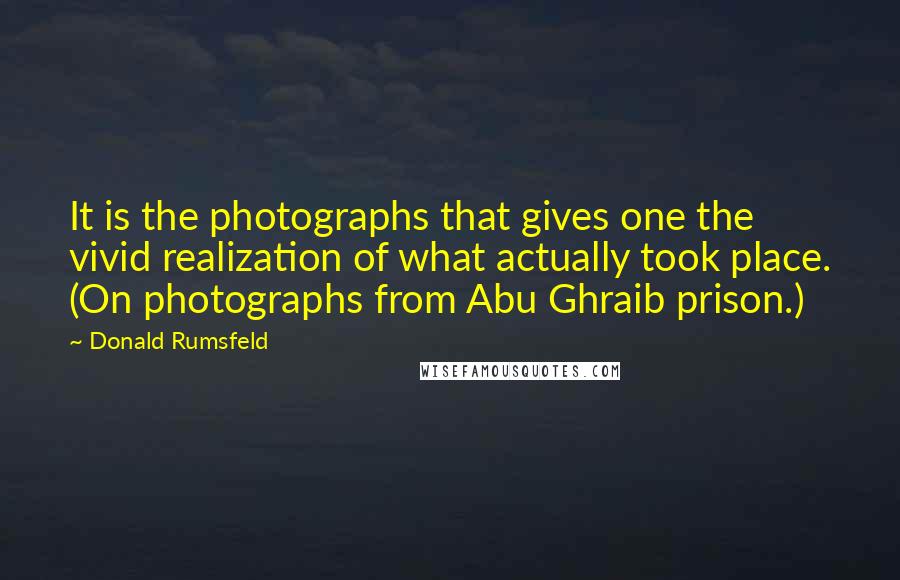 Donald Rumsfeld Quotes: It is the photographs that gives one the vivid realization of what actually took place. (On photographs from Abu Ghraib prison.)