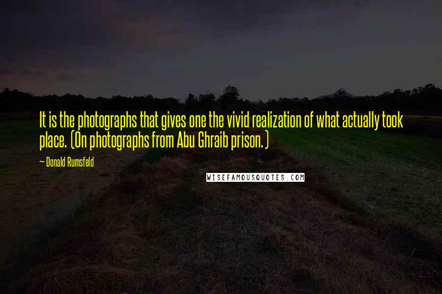 Donald Rumsfeld Quotes: It is the photographs that gives one the vivid realization of what actually took place. (On photographs from Abu Ghraib prison.)