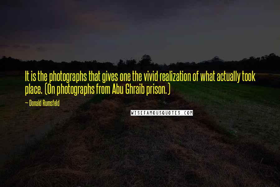 Donald Rumsfeld Quotes: It is the photographs that gives one the vivid realization of what actually took place. (On photographs from Abu Ghraib prison.)