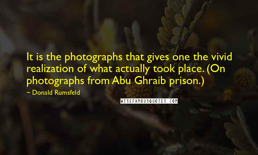 Donald Rumsfeld Quotes: It is the photographs that gives one the vivid realization of what actually took place. (On photographs from Abu Ghraib prison.)