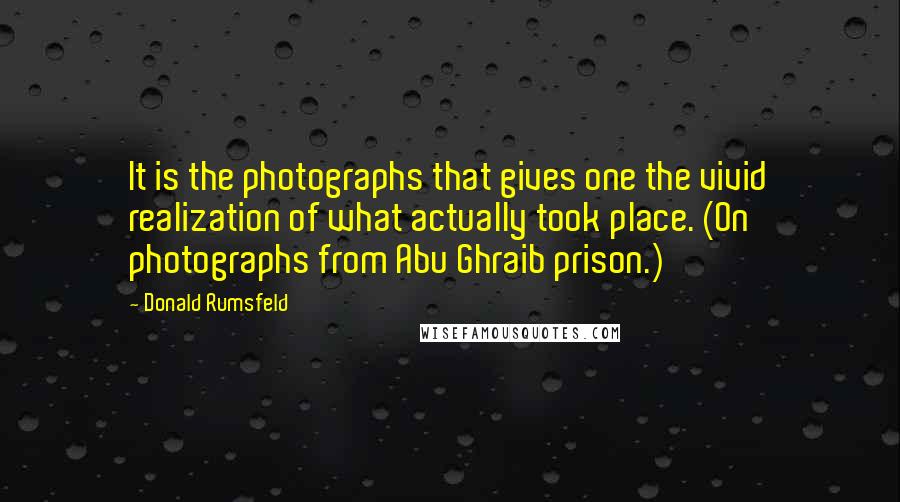 Donald Rumsfeld Quotes: It is the photographs that gives one the vivid realization of what actually took place. (On photographs from Abu Ghraib prison.)