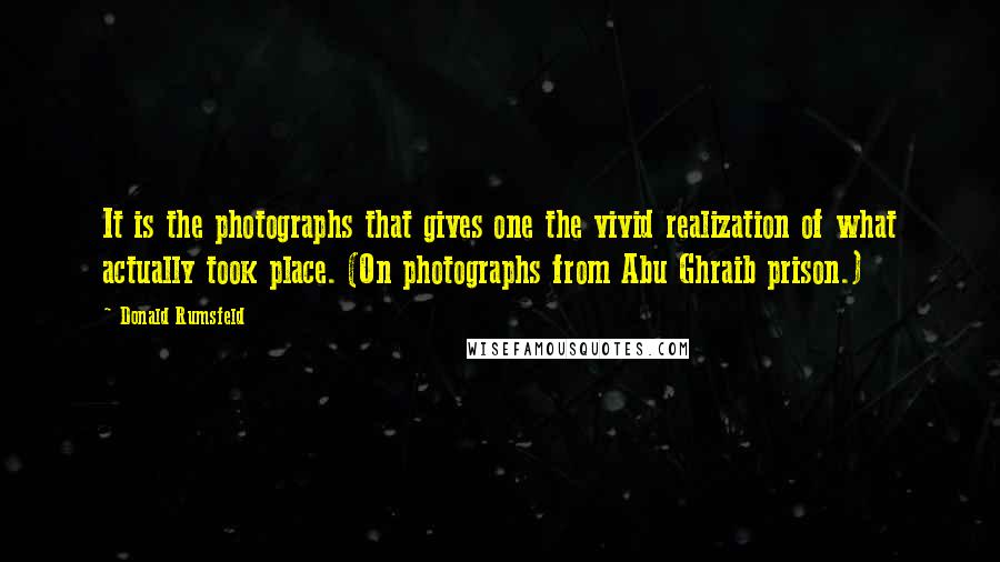 Donald Rumsfeld Quotes: It is the photographs that gives one the vivid realization of what actually took place. (On photographs from Abu Ghraib prison.)