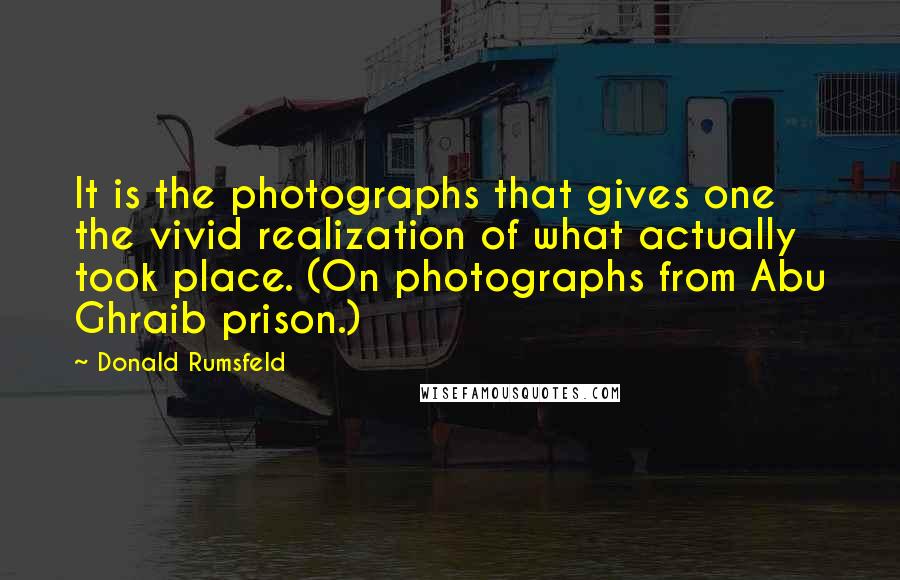 Donald Rumsfeld Quotes: It is the photographs that gives one the vivid realization of what actually took place. (On photographs from Abu Ghraib prison.)