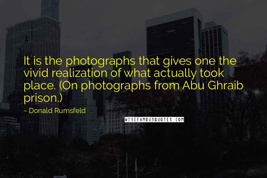 Donald Rumsfeld Quotes: It is the photographs that gives one the vivid realization of what actually took place. (On photographs from Abu Ghraib prison.)