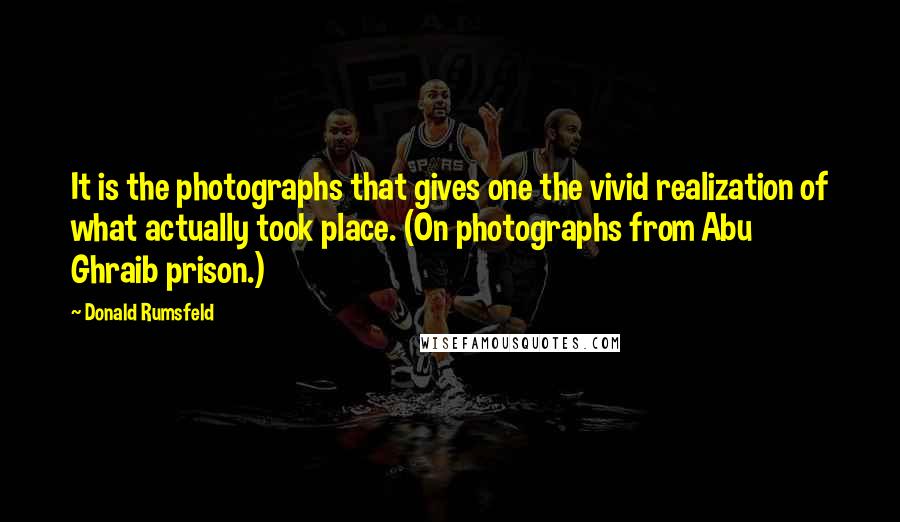 Donald Rumsfeld Quotes: It is the photographs that gives one the vivid realization of what actually took place. (On photographs from Abu Ghraib prison.)