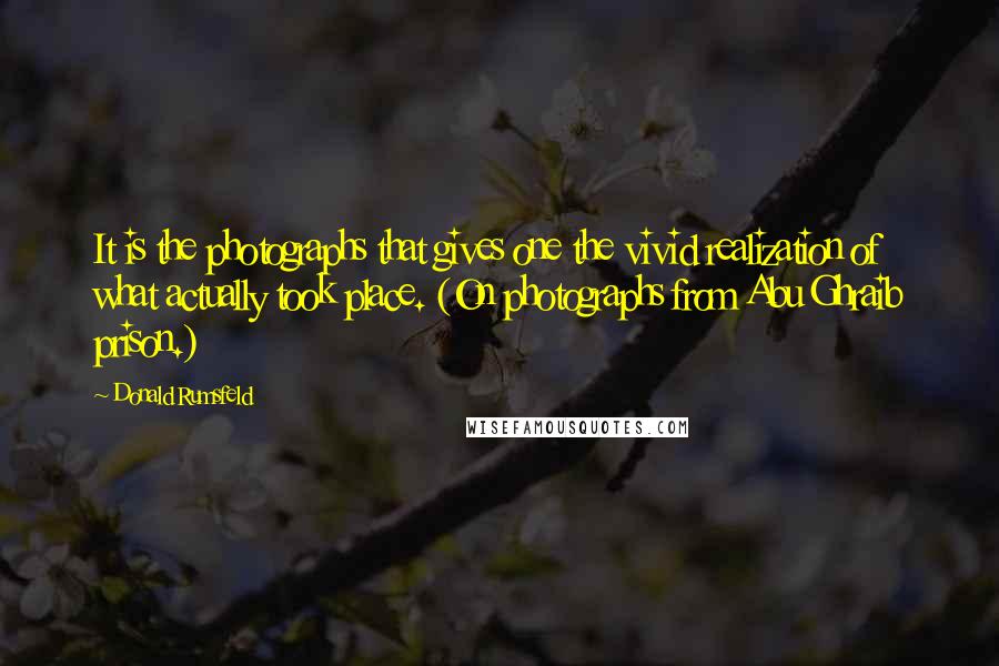 Donald Rumsfeld Quotes: It is the photographs that gives one the vivid realization of what actually took place. (On photographs from Abu Ghraib prison.)