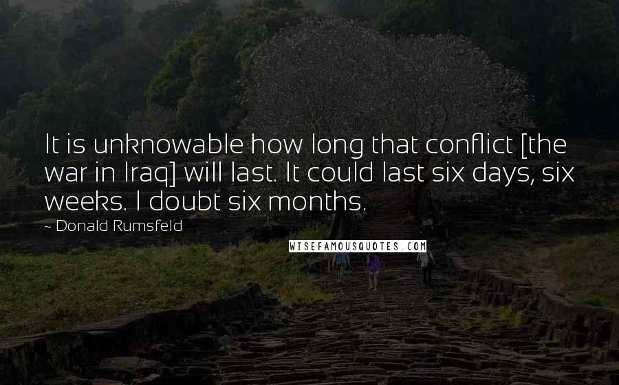 Donald Rumsfeld Quotes: It is unknowable how long that conflict [the war in Iraq] will last. It could last six days, six weeks. I doubt six months.