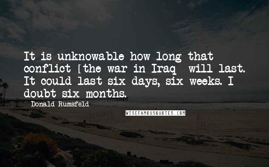 Donald Rumsfeld Quotes: It is unknowable how long that conflict [the war in Iraq] will last. It could last six days, six weeks. I doubt six months.