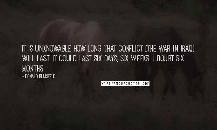 Donald Rumsfeld Quotes: It is unknowable how long that conflict [the war in Iraq] will last. It could last six days, six weeks. I doubt six months.