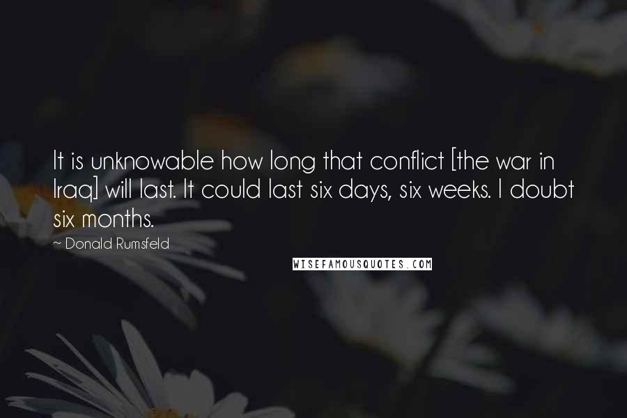 Donald Rumsfeld Quotes: It is unknowable how long that conflict [the war in Iraq] will last. It could last six days, six weeks. I doubt six months.