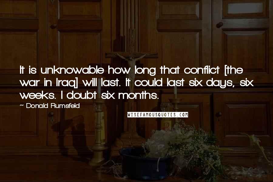 Donald Rumsfeld Quotes: It is unknowable how long that conflict [the war in Iraq] will last. It could last six days, six weeks. I doubt six months.