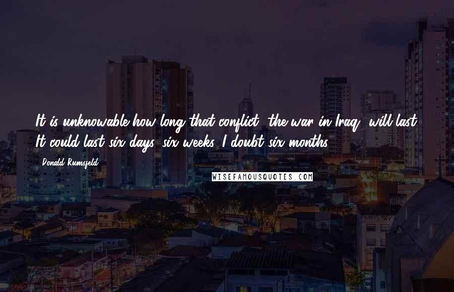 Donald Rumsfeld Quotes: It is unknowable how long that conflict [the war in Iraq] will last. It could last six days, six weeks. I doubt six months.