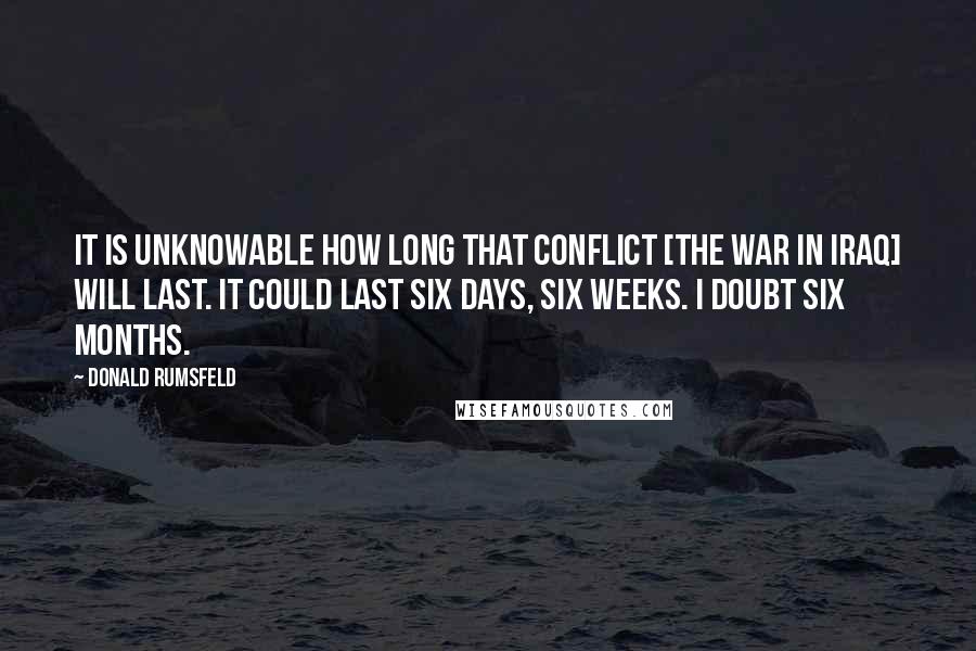 Donald Rumsfeld Quotes: It is unknowable how long that conflict [the war in Iraq] will last. It could last six days, six weeks. I doubt six months.