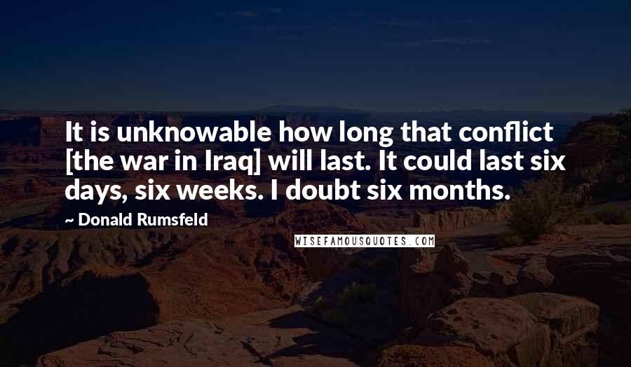 Donald Rumsfeld Quotes: It is unknowable how long that conflict [the war in Iraq] will last. It could last six days, six weeks. I doubt six months.