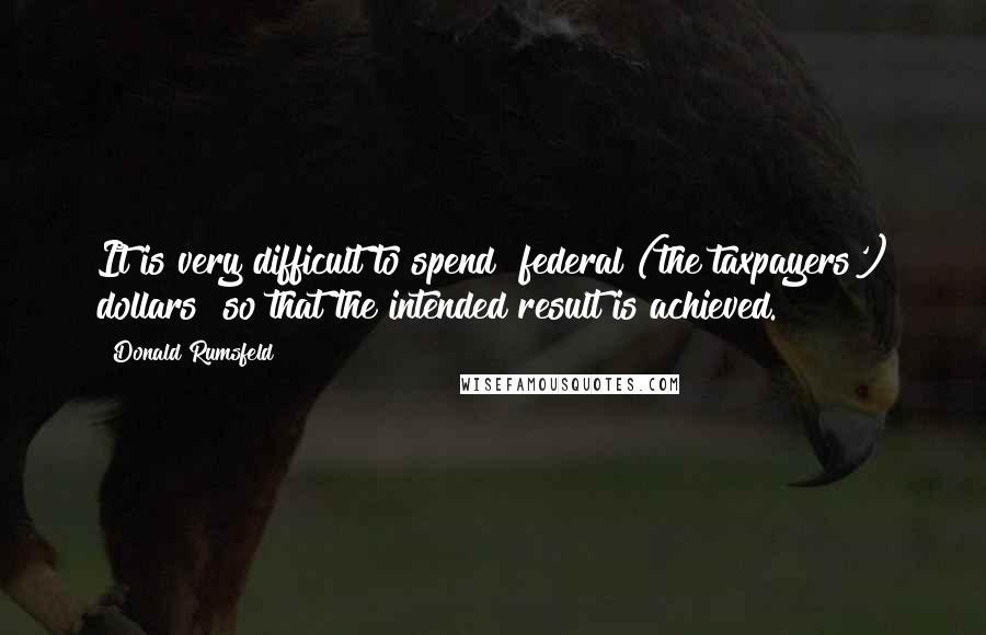 Donald Rumsfeld Quotes: It is very difficult to spend "federal (the taxpayers') dollars" so that the intended result is achieved.