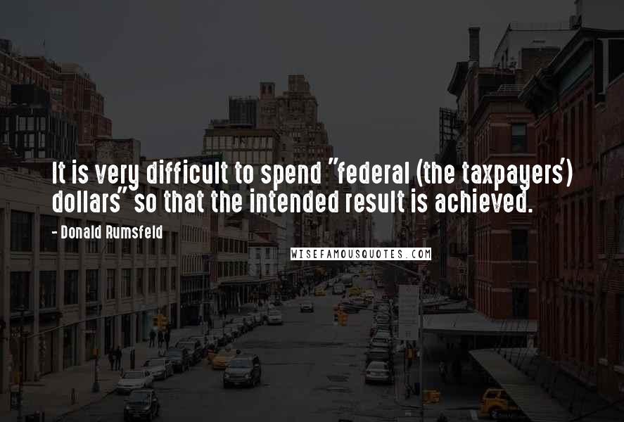 Donald Rumsfeld Quotes: It is very difficult to spend "federal (the taxpayers') dollars" so that the intended result is achieved.