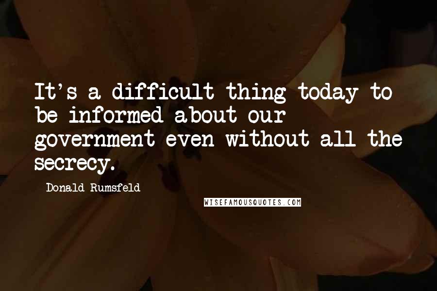 Donald Rumsfeld Quotes: It's a difficult thing today to be informed about our government even without all the secrecy.