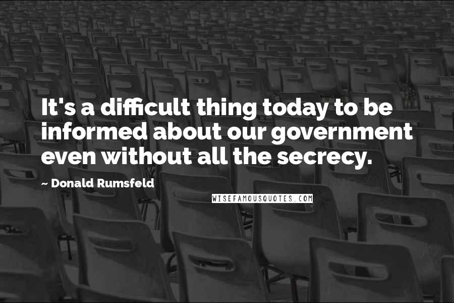 Donald Rumsfeld Quotes: It's a difficult thing today to be informed about our government even without all the secrecy.