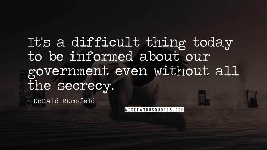 Donald Rumsfeld Quotes: It's a difficult thing today to be informed about our government even without all the secrecy.