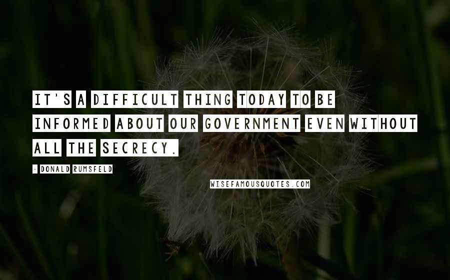 Donald Rumsfeld Quotes: It's a difficult thing today to be informed about our government even without all the secrecy.