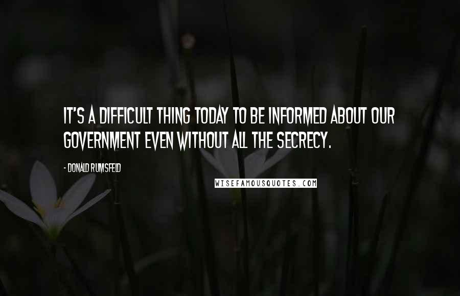 Donald Rumsfeld Quotes: It's a difficult thing today to be informed about our government even without all the secrecy.