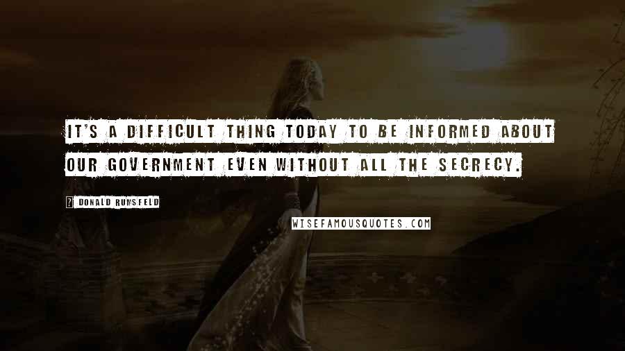 Donald Rumsfeld Quotes: It's a difficult thing today to be informed about our government even without all the secrecy.