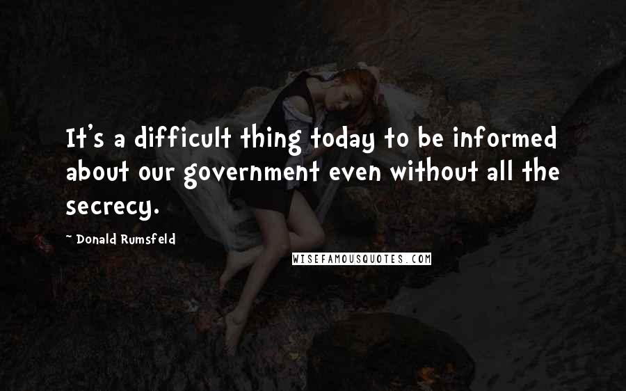 Donald Rumsfeld Quotes: It's a difficult thing today to be informed about our government even without all the secrecy.