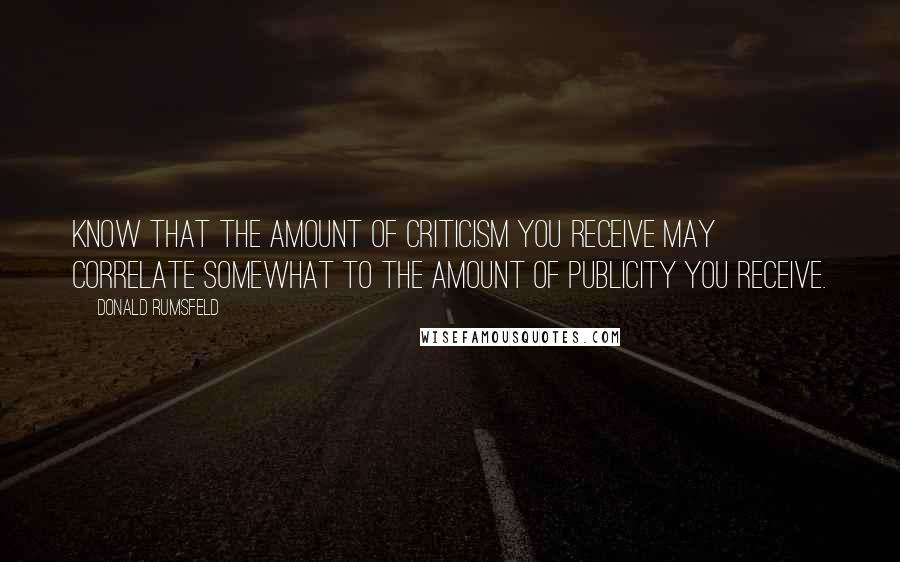 Donald Rumsfeld Quotes: Know that the amount of criticism you receive may correlate somewhat to the amount of publicity you receive.