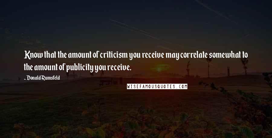 Donald Rumsfeld Quotes: Know that the amount of criticism you receive may correlate somewhat to the amount of publicity you receive.